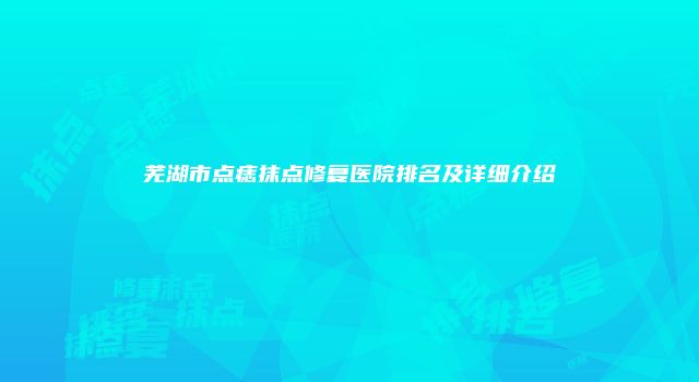 芜湖市点痣抹点修复医院排名及详细介绍