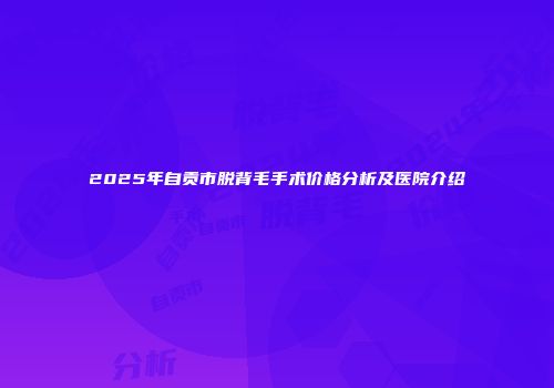 2025年自贡市脱背毛手术价格分析及医院介绍