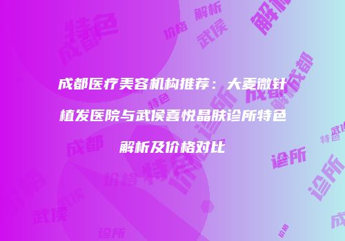 成都医疗美容机构推荐：大麦微针植发医院与武侯喜悦晶肤诊所特色解析及价格对比