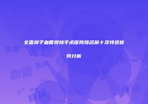 全国鼻子血管焊接手术医院排名前十及特色优势分析