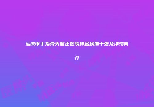 运城市手指骨头矫正医院排名榜前十强及详情简介