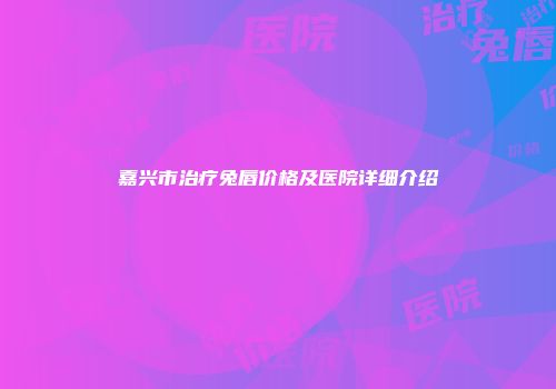 嘉兴市治疗兔唇价格及医院详细介绍