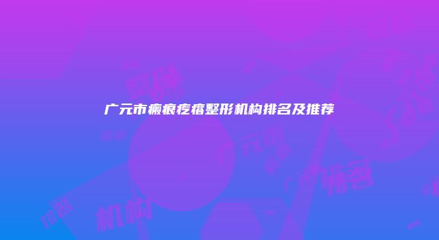 广元市瘢痕疙瘩整形机构排名及推荐
