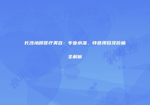 长沙沁颜医疗美容：专业水准、特色项目及价格全解析