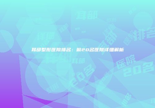耳部整形医院排名：前20名医院详细解析