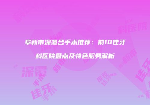 阜新市深覆合手术推荐：前10佳牙科医院盘点及特色服务解析