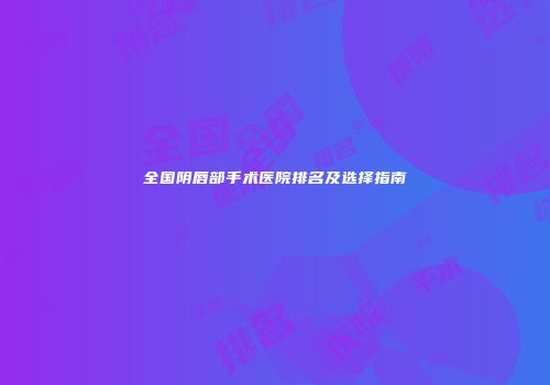全国阴唇部手术医院排名及选择指南