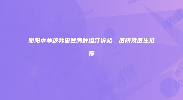 衡阳市单颗韩国登腾种植牙价格、医院及医生推荐