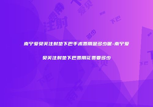 南宁爱贝芙注射垫下巴手术费用是多少呢-南宁爱贝芙注射垫下巴费用花费要多少