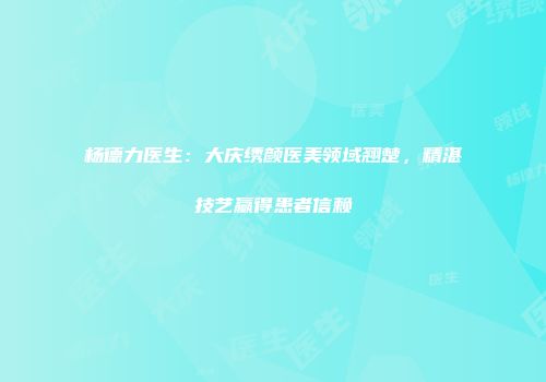 杨德力医生：大庆绣颜医美领域翘楚，精湛技艺赢得患者信赖