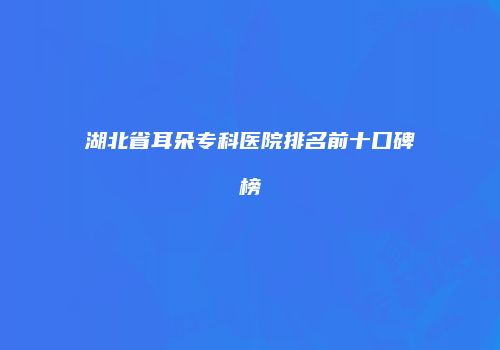 湖北省耳朵专科医院排名前十口碑榜