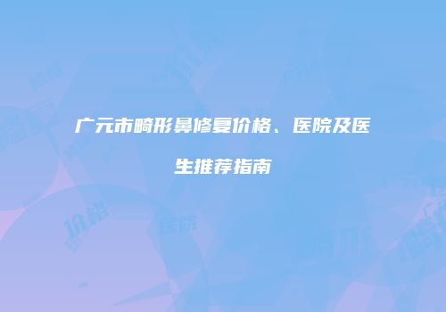 广元市畸形鼻修复价格、医院及医生推荐指南