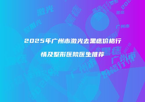 2025年广州市激光去黑痣价格行情及整形医院医生推荐