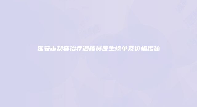 延安市刮痧治疗酒糟鼻医生榜单及价格揭秘