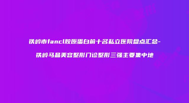 铁岭市fancl胶原蛋白前十名私立医院盘点汇总-铁岭马晶美容整形门诊整形三强主要集中地