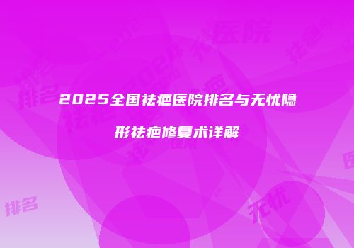 2025全国祛疤医院排名与无忧隐形祛疤修复术详解