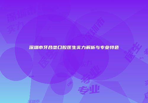 深圳市牙合垫口腔医生实力解析与专业特色
