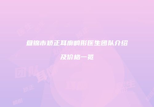 盘锦市矫正耳廓畸形医生团队介绍及价格一览