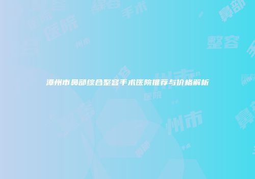 漳州市鼻部综合整容手术医院推荐与价格解析