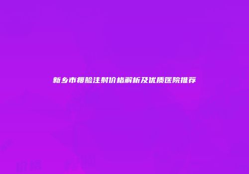 新乡市瘦脸注射价格解析及优质医院推荐