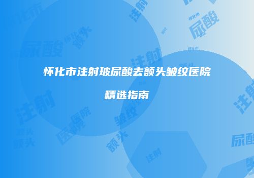 怀化市注射玻尿酸去额头皱纹医院精选指南