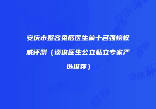 安庆市整容兔唇医生前十名强榜权威评测(谈俊医生公立私立专家严选推荐)