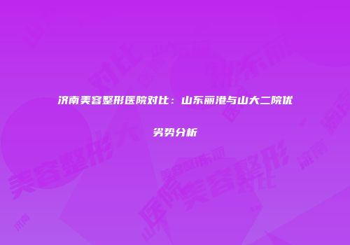 济南美容整形医院对比：山东丽港与山大二院优劣势分析