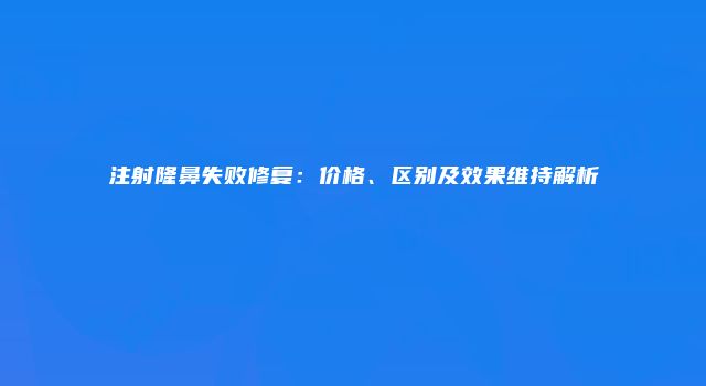 注射隆鼻失败修复:价格、区别及效果维持解析