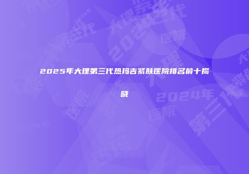 2025年大理第三代热玛吉紧肤医院排名前十揭晓