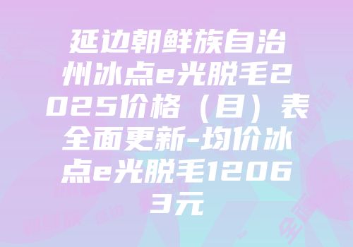 延边朝鲜族自治州冰点e光脱毛2025价格（目）表全面更新-均价冰点e光脱毛12063元