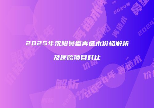 2025年沈阳鼻型再造术价格解析及医院项目对比