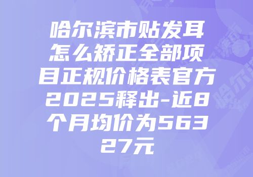 哈尔滨市贴发耳怎么矫正全部项目正规价格表官方2025释出-近8个月均价为56327元
