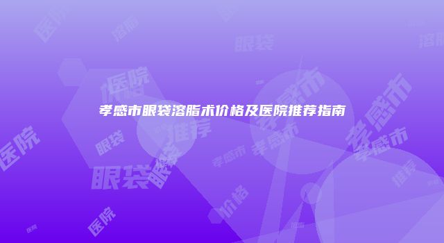 孝感市眼袋溶脂术价格及医院推荐指南