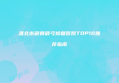 淮北市颧骨颧弓修复医院TOP10推荐指南