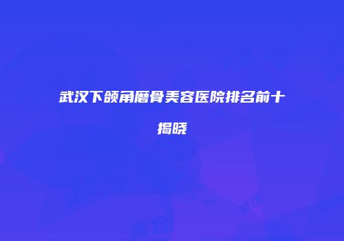 武汉下颌角磨骨美容医院排名前十揭晓
