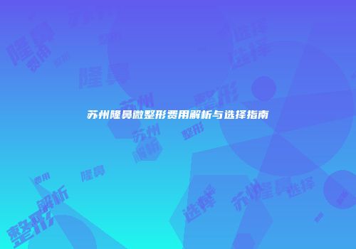 苏州隆鼻微整形费用解析与选择指南