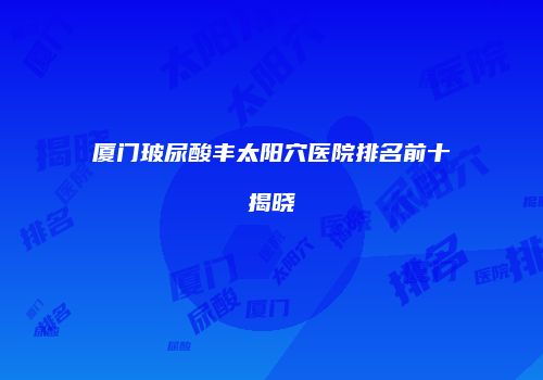 厦门玻尿酸丰太阳穴医院排名前十揭晓