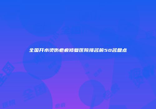 全国开水烫伤疤痕修复医院排名前50名盘点