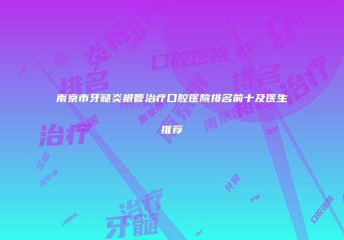 南京市牙髓炎根管治疗口腔医院排名前十及医生推荐