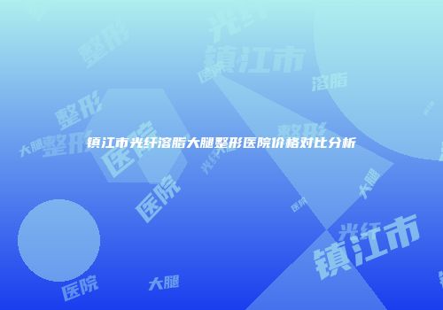 镇江市光纤溶脂大腿整形医院价格对比分析