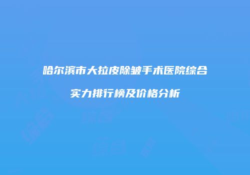 哈尔滨市大拉皮除皱手术医院综合实力排行榜及价格分析