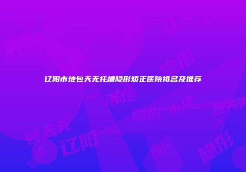 辽阳市地包天无托槽隐形矫正医院排名及推荐