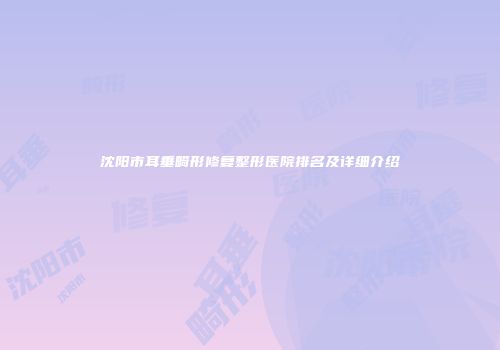 沈阳市耳垂畸形修复整形医院排名及详细介绍