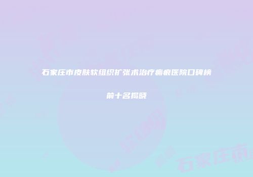 石家庄市皮肤软组织扩张术治疗瘢痕医院口碑榜前十名揭晓