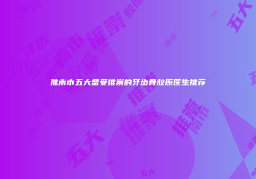 淮南市五大备受推崇的牙齿骨胶原医生推荐