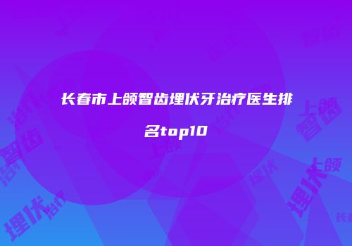 长春市上颌智齿埋伏牙治疗医生排名top10