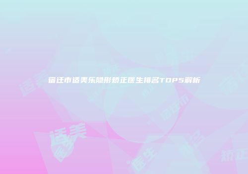 宿迁市适美乐隐形矫正医生排名TOP5解析