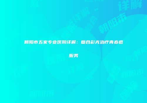 朝阳市五家专业医院详解：复合彩光治疗青春痘服务