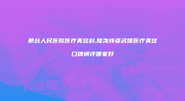 邢台人民医院医疗美容科,隆尧炜姿名媛医疗美容口碑横评哪家好