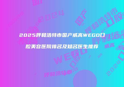 2025呼和浩特市国产威高WEGO口腔美容医院排名及知名医生推荐